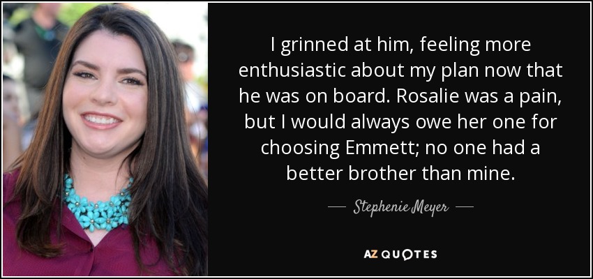 I grinned at him, feeling more enthusiastic about my plan now that he was on board. Rosalie was a pain, but I would always owe her one for choosing Emmett; no one had a better brother than mine. - Stephenie Meyer