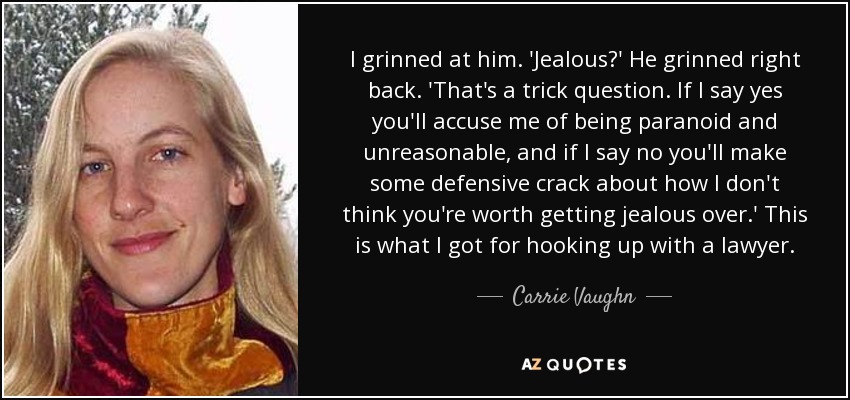 I grinned at him. 'Jealous?' He grinned right back. 'That's a trick question. If I say yes you'll accuse me of being paranoid and unreasonable, and if I say no you'll make some defensive crack about how I don't think you're worth getting jealous over.' This is what I got for hooking up with a lawyer. - Carrie Vaughn