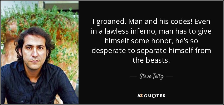 I groaned. Man and his codes! Even in a lawless inferno, man has to give himself some honor, he's so desperate to separate himself from the beasts. - Steve Toltz