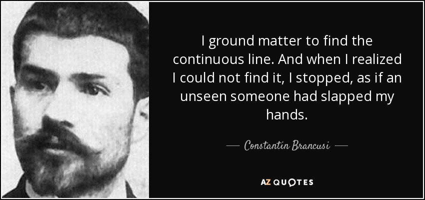I ground matter to find the continuous line. And when I realized I could not find it, I stopped, as if an unseen someone had slapped my hands. - Constantin Brancusi