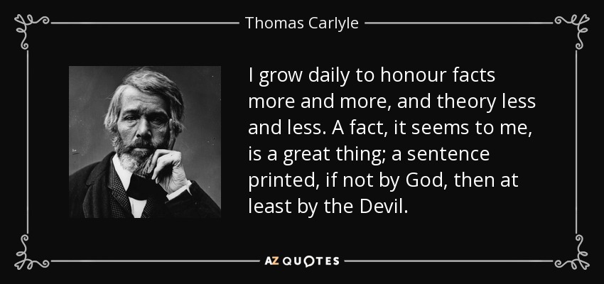 I grow daily to honour facts more and more, and theory less and less. A fact, it seems to me, is a great thing; a sentence printed, if not by God, then at least by the Devil. - Thomas Carlyle