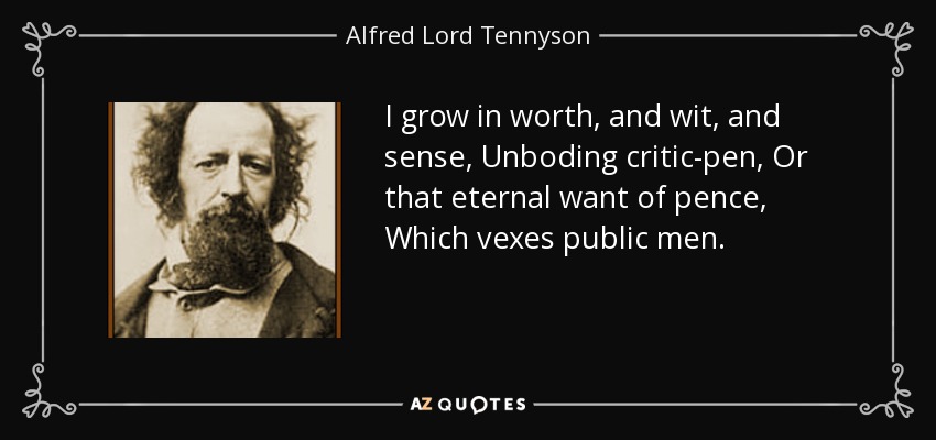 I grow in worth, and wit, and sense, Unboding critic-pen, Or that eternal want of pence, Which vexes public men. - Alfred Lord Tennyson