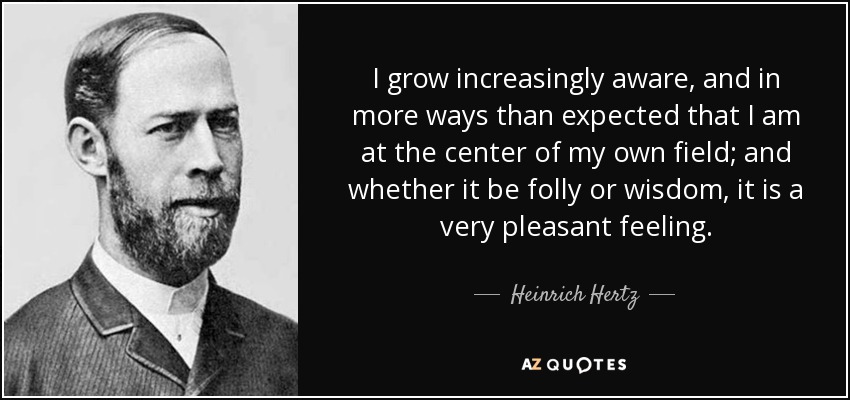 I grow increasingly aware, and in more ways than expected that I am at the center of my own field; and whether it be folly or wisdom, it is a very pleasant feeling. - Heinrich Hertz