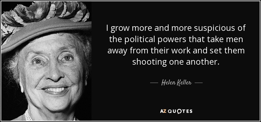 I grow more and more suspicious of the political powers that take men away from their work and set them shooting one another. - Helen Keller