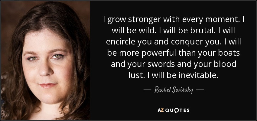 I grow stronger with every moment. I will be wild. I will be brutal. I will encircle you and conquer you. I will be more powerful than your boats and your swords and your blood lust. I will be inevitable. - Rachel Swirsky