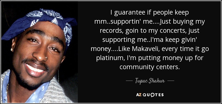 I guarantee if people keep mm..supportin' me....Just buying my records, goin to my concerts, just supporting me..I'ma keep givin' money....Like Makaveli, every time it go platinum, I'm putting money up for community centers. - Tupac Shakur