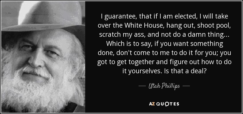 I guarantee, that if I am elected, I will take over the White House, hang out, shoot pool, scratch my ass, and not do a damn thing . . . Which is to say, if you want something done, don't come to me to do it for you; you got to get together and figure out how to do it yourselves. Is that a deal? - Utah Phillips