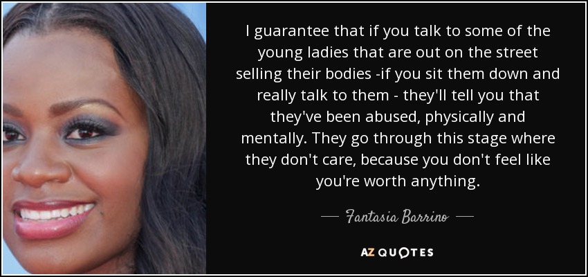 I guarantee that if you talk to some of the young ladies that are out on the street selling their bodies -if you sit them down and really talk to them - they'll tell you that they've been abused, physically and mentally. They go through this stage where they don't care, because you don't feel like you're worth anything. - Fantasia Barrino
