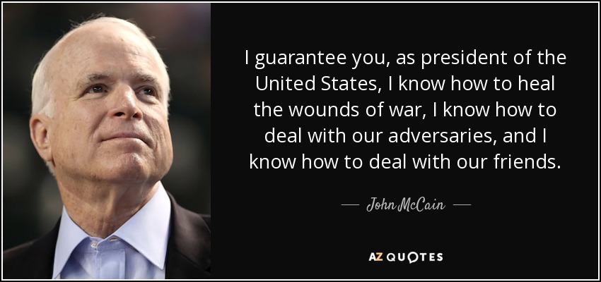 I guarantee you, as president of the United States, I know how to heal the wounds of war, I know how to deal with our adversaries, and I know how to deal with our friends. - John McCain