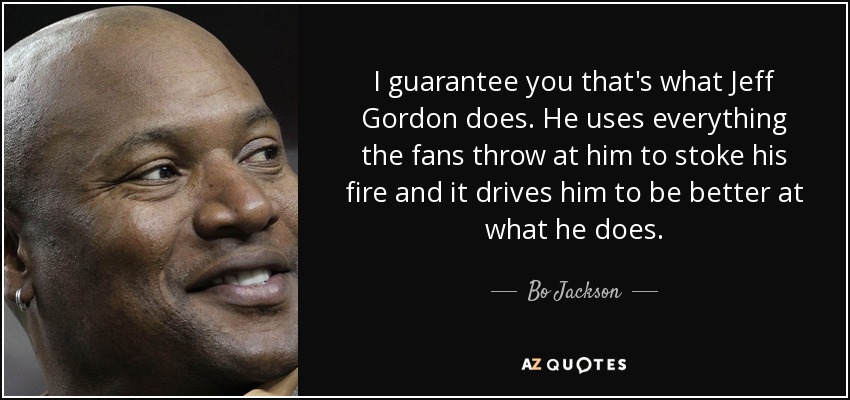 I guarantee you that's what Jeff Gordon does. He uses everything the fans throw at him to stoke his fire and it drives him to be better at what he does. - Bo Jackson