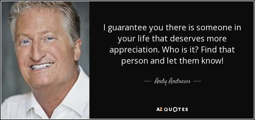 I guarantee you there is someone in your life that deserves more appreciation. Who is it? Find that person and let them know! - Andy Andrews