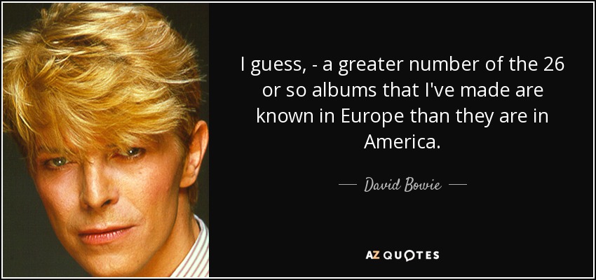 I guess, - a greater number of the 26 or so albums that I've made are known in Europe than they are in America. - David Bowie