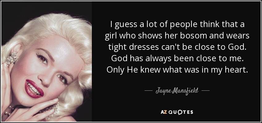 I guess a lot of people think that a girl who shows her bosom and wears tight dresses can't be close to God. God has always been close to me. Only He knew what was in my heart. - Jayne Mansfield