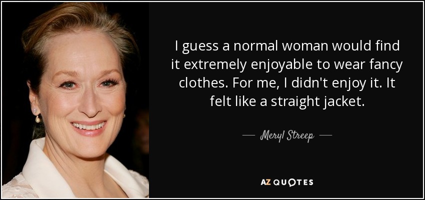 I guess a normal woman would find it extremely enjoyable to wear fancy clothes. For me, I didn't enjoy it. It felt like a straight jacket. - Meryl Streep