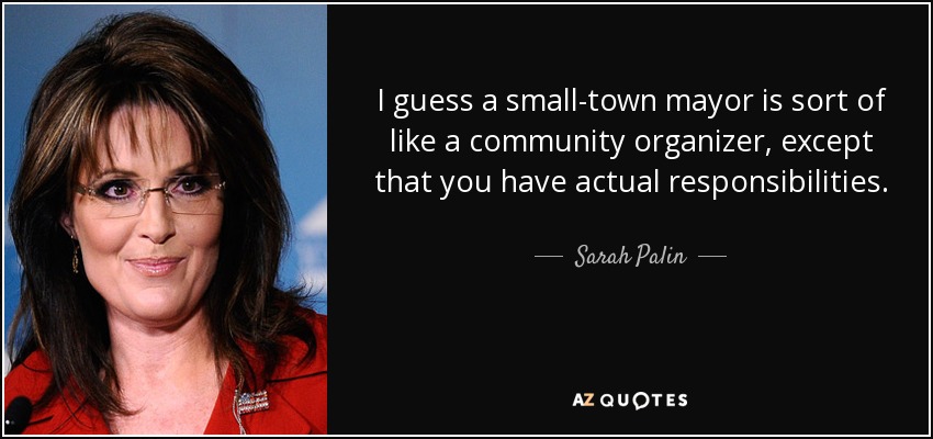 I guess a small-town mayor is sort of like a community organizer, except that you have actual responsibilities. - Sarah Palin