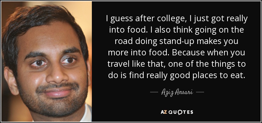 I guess after college, I just got really into food. I also think going on the road doing stand-up makes you more into food. Because when you travel like that, one of the things to do is find really good places to eat. - Aziz Ansari