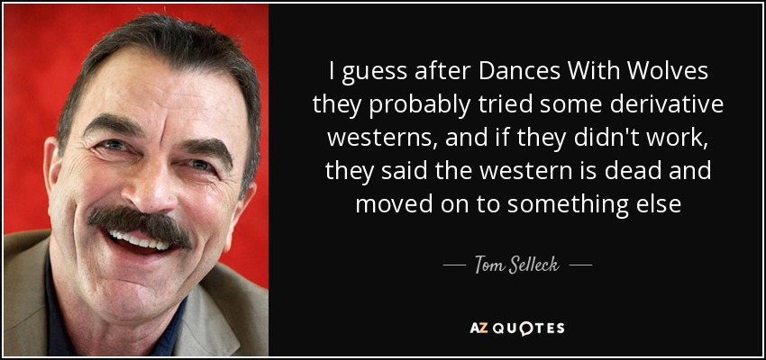 I guess after Dances With Wolves they probably tried some derivative westerns, and if they didn't work, they said the western is dead and moved on to something else - Tom Selleck
