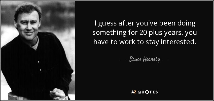 I guess after you've been doing something for 20 plus years, you have to work to stay interested. - Bruce Hornsby