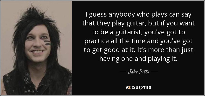 I guess anybody who plays can say that they play guitar, but if you want to be a guitarist, you've got to practice all the time and you've got to get good at it. It's more than just having one and playing it. - Jake Pitts