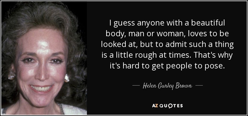 I guess anyone with a beautiful body, man or woman, loves to be looked at, but to admit such a thing is a little rough at times. That's why it's hard to get people to pose. - Helen Gurley Brown