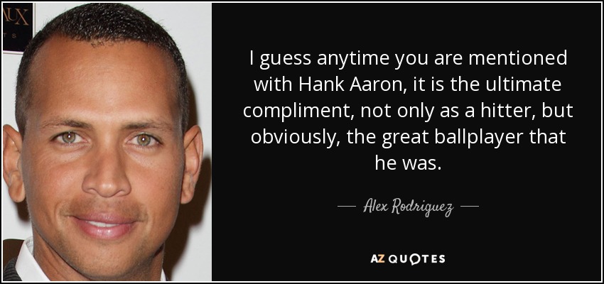 I guess anytime you are mentioned with Hank Aaron, it is the ultimate compliment, not only as a hitter, but obviously, the great ballplayer that he was. - Alex Rodriguez