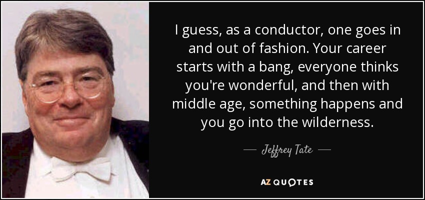 I guess, as a conductor, one goes in and out of fashion. Your career starts with a bang, everyone thinks you're wonderful, and then with middle age, something happens and you go into the wilderness. - Jeffrey Tate