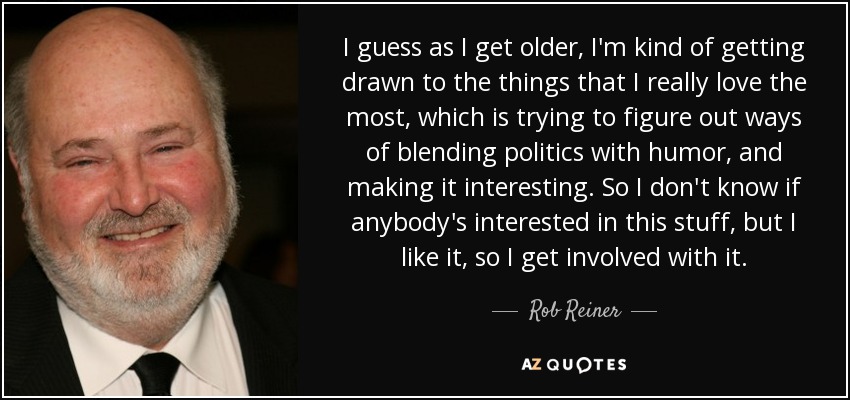 I guess as I get older, I'm kind of getting drawn to the things that I really love the most, which is trying to figure out ways of blending politics with humor, and making it interesting. So I don't know if anybody's interested in this stuff, but I like it, so I get involved with it. - Rob Reiner