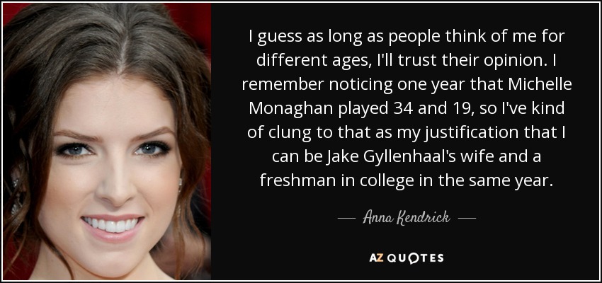 I guess as long as people think of me for different ages, I'll trust their opinion. I remember noticing one year that Michelle Monaghan played 34 and 19, so I've kind of clung to that as my justification that I can be Jake Gyllenhaal's wife and a freshman in college in the same year. - Anna Kendrick