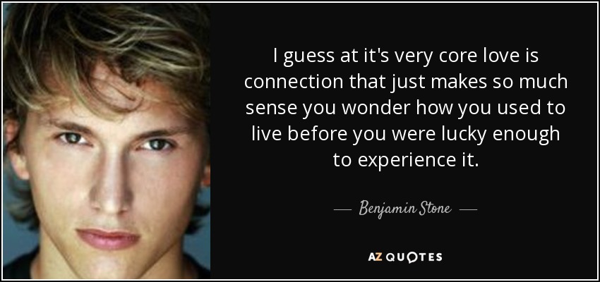 I guess at it's very core love is connection that just makes so much sense you wonder how you used to live before you were lucky enough to experience it. - Benjamin Stone