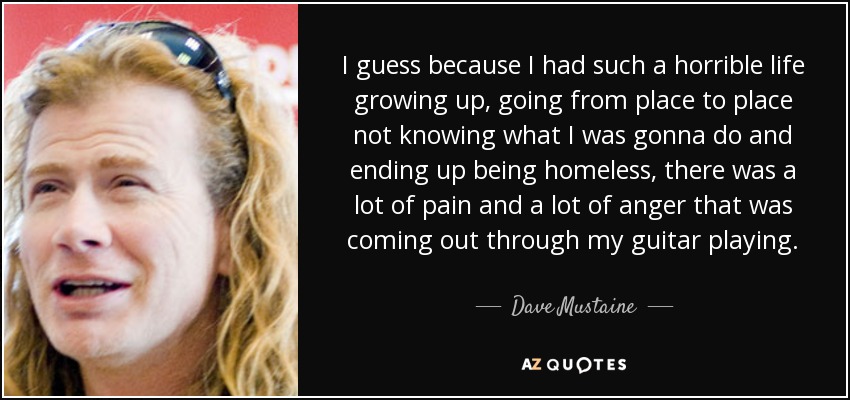 I guess because I had such a horrible life growing up, going from place to place not knowing what I was gonna do and ending up being homeless, there was a lot of pain and a lot of anger that was coming out through my guitar playing. - Dave Mustaine