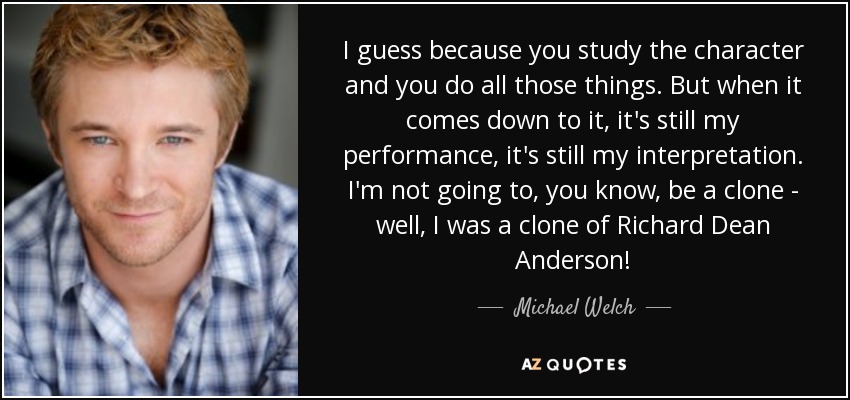 I guess because you study the character and you do all those things. But when it comes down to it, it's still my performance, it's still my interpretation. I'm not going to, you know, be a clone - well, I was a clone of Richard Dean Anderson! - Michael Welch