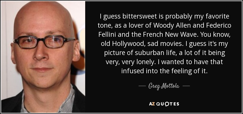 I guess bittersweet is probably my favorite tone, as a lover of Woody Allen and Federico Fellini and the French New Wave. You know, old Hollywood, sad movies. I guess it's my picture of suburban life, a lot of it being very, very lonely. I wanted to have that infused into the feeling of it. - Greg Mottola