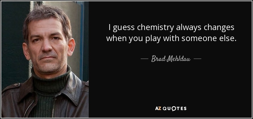 I guess chemistry always changes when you play with someone else. - Brad Mehldau