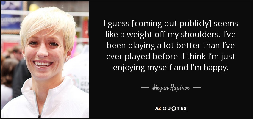 I guess [coming out publicly] seems like a weight off my shoulders. I’ve been playing a lot better than I’ve ever played before. I think I’m just enjoying myself and I’m happy. - Megan Rapinoe