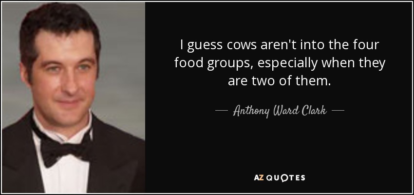 I guess cows aren't into the four food groups, especially when they are two of them. - Anthony Ward Clark