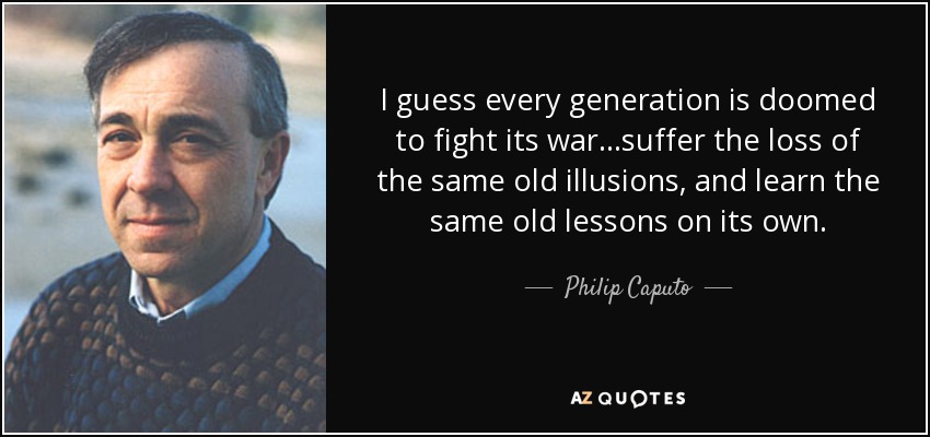 I guess every generation is doomed to fight its war...suffer the loss of the same old illusions, and learn the same old lessons on its own. - Philip Caputo