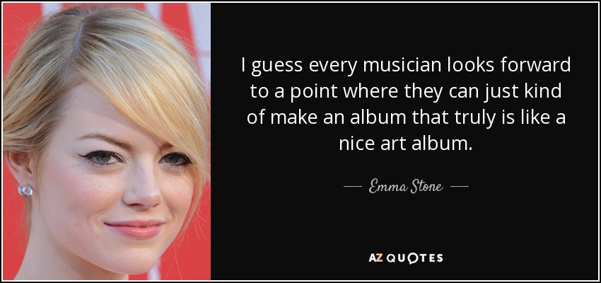 I guess every musician looks forward to a point where they can just kind of make an album that truly is like a nice art album. - Emma Stone