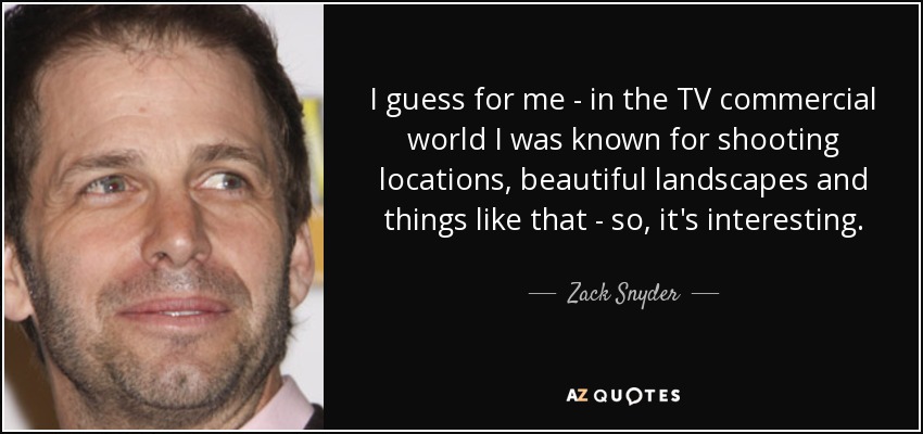 I guess for me - in the TV commercial world I was known for shooting locations, beautiful landscapes and things like that - so, it's interesting. - Zack Snyder