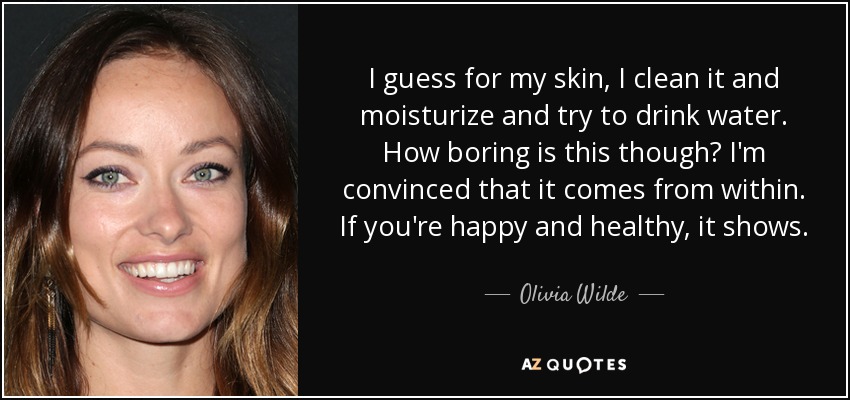 I guess for my skin, I clean it and moisturize and try to drink water. How boring is this though? I'm convinced that it comes from within. If you're happy and healthy, it shows. - Olivia Wilde