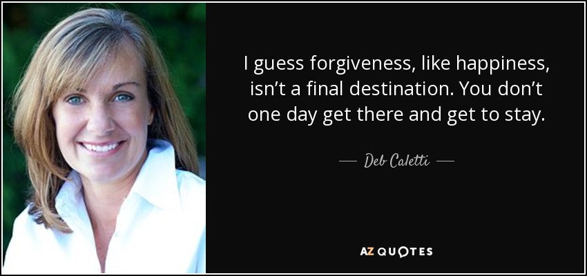 I guess forgiveness, like happiness, isn’t a final destination. You don’t one day get there and get to stay. - Deb Caletti