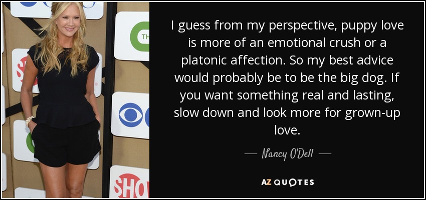 I guess from my perspective, puppy love is more of an emotional crush or a platonic affection. So my best advice would probably be to be the big dog. If you want something real and lasting, slow down and look more for grown-up love. - Nancy O'Dell