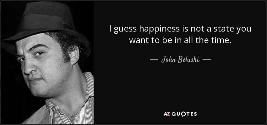 I guess happiness is not a state you want to be in all the time. - John Belushi