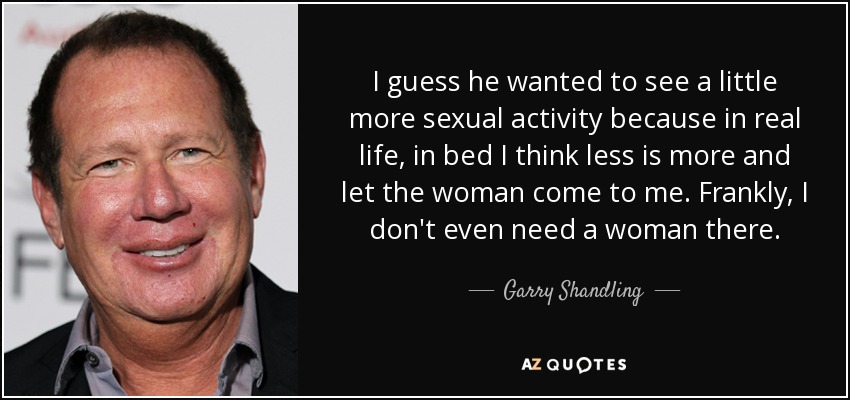 I guess he wanted to see a little more sexual activity because in real life, in bed I think less is more and let the woman come to me. Frankly, I don't even need a woman there. - Garry Shandling