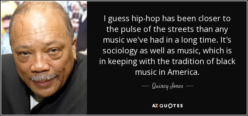 I guess hip-hop has been closer to the pulse of the streets than any music we've had in a long time. It's sociology as well as music, which is in keeping with the tradition of black music in America. - Quincy Jones