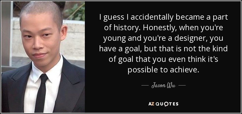 I guess I accidentally became a part of history. Honestly, when you're young and you're a designer, you have a goal, but that is not the kind of goal that you even think it's possible to achieve. - Jason Wu