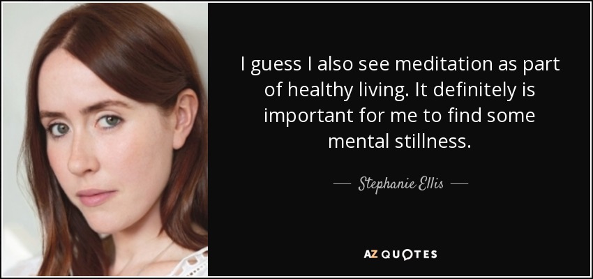 I guess I also see meditation as part of healthy living. It definitely is important for me to find some mental stillness. - Stephanie Ellis