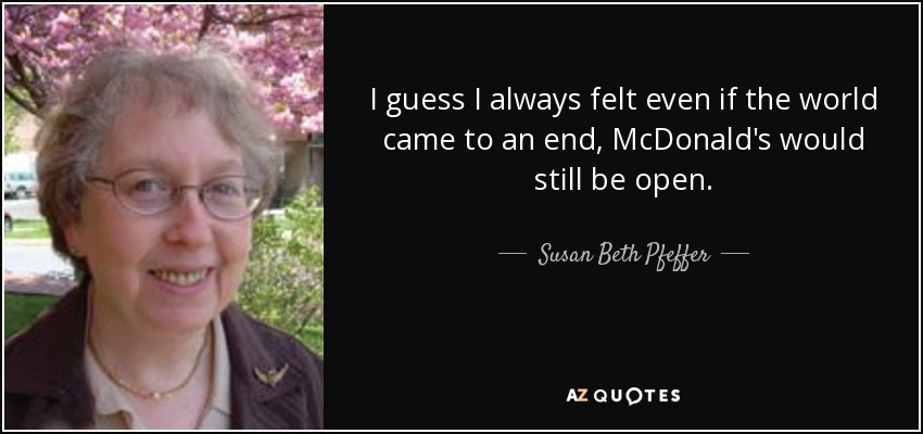 I guess I always felt even if the world came to an end, McDonald's would still be open. - Susan Beth Pfeffer