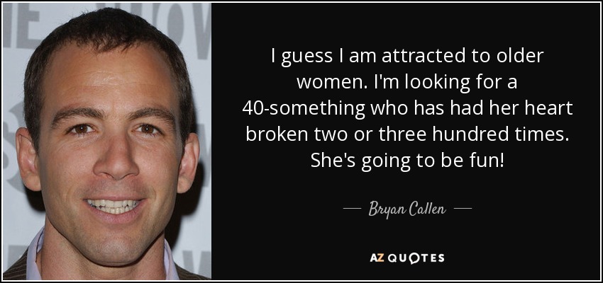 I guess I am attracted to older women. I'm looking for a 40-something who has had her heart broken two or three hundred times. She's going to be fun! - Bryan Callen