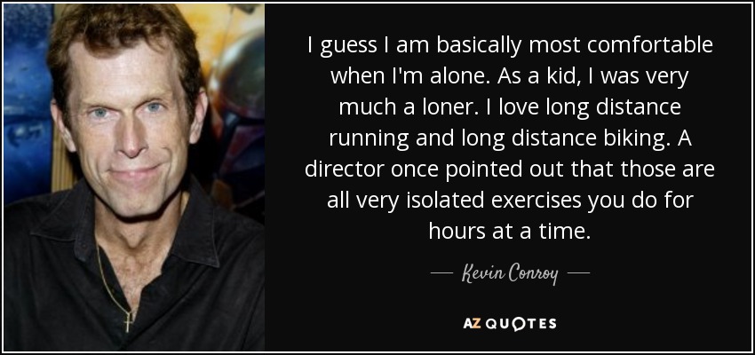 I guess I am basically most comfortable when I'm alone. As a kid, I was very much a loner. I love long distance running and long distance biking. A director once pointed out that those are all very isolated exercises you do for hours at a time. - Kevin Conroy