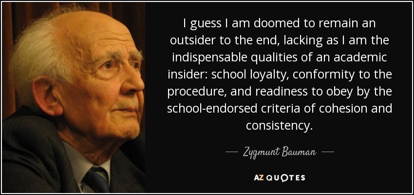 I guess I am doomed to remain an outsider to the end, lacking as I am the indispensable qualities of an academic insider: school loyalty, conformity to the procedure, and readiness to obey by the school-endorsed criteria of cohesion and consistency. - Zygmunt Bauman